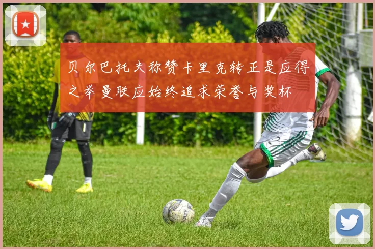 贝尔巴托夫称赞卡里克转正是应得之举曼联应始终追求荣誉与奖杯