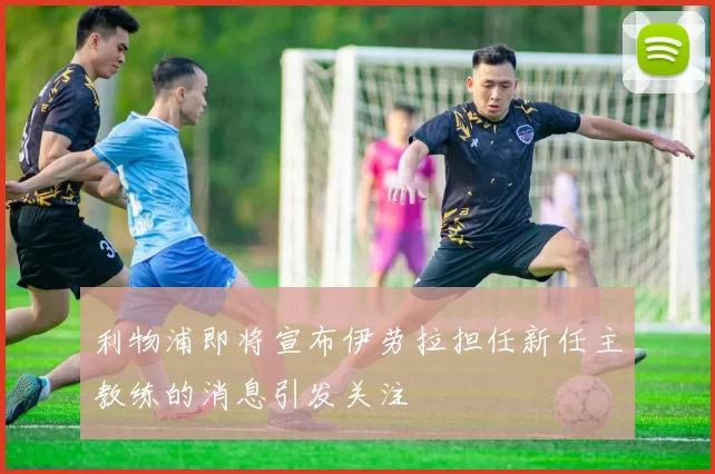 利物浦即将宣布伊劳拉担任新任主教练的消息引发关注